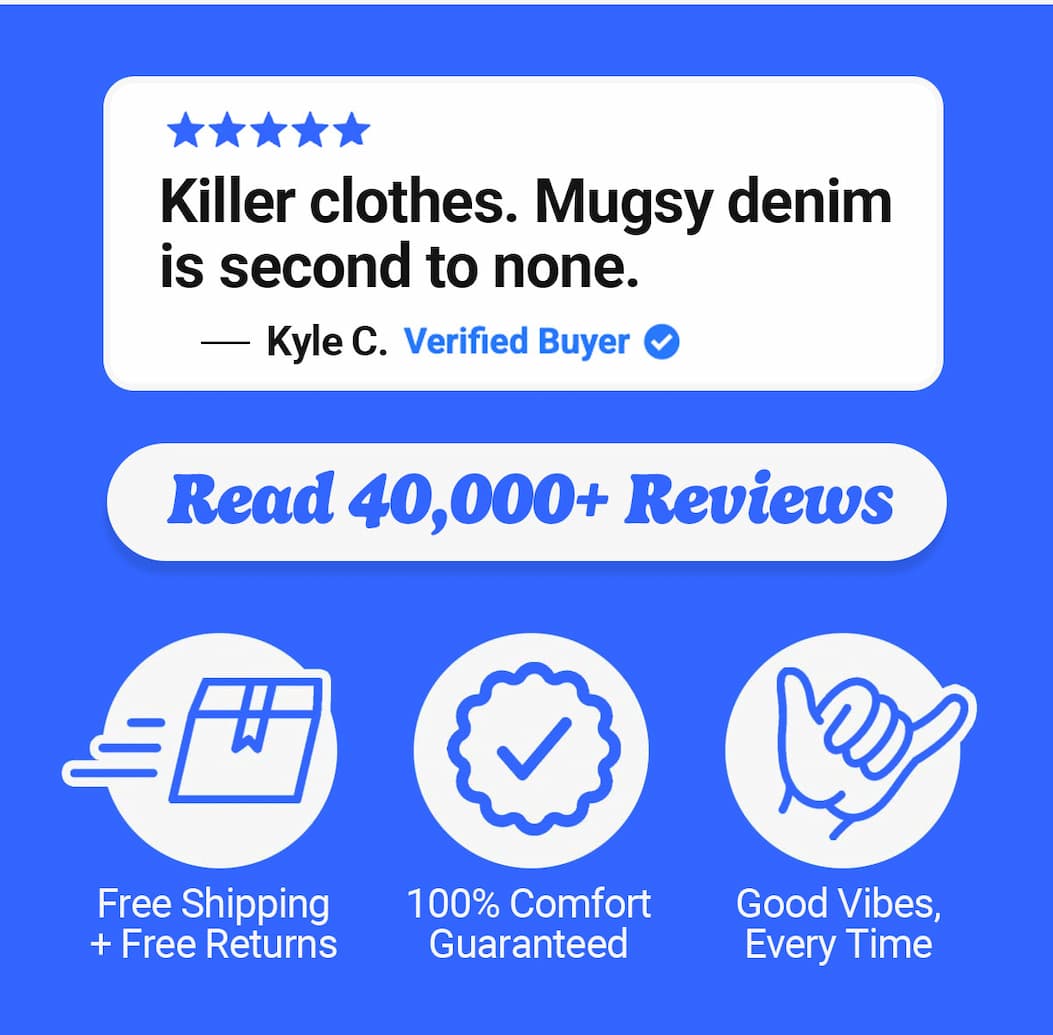 "Killer clothes. Mugsy denim is second to none" Read 40,000+ reviews. Free shipping and free returns, comfort guaranteed, good vibes every time. Mugsy
