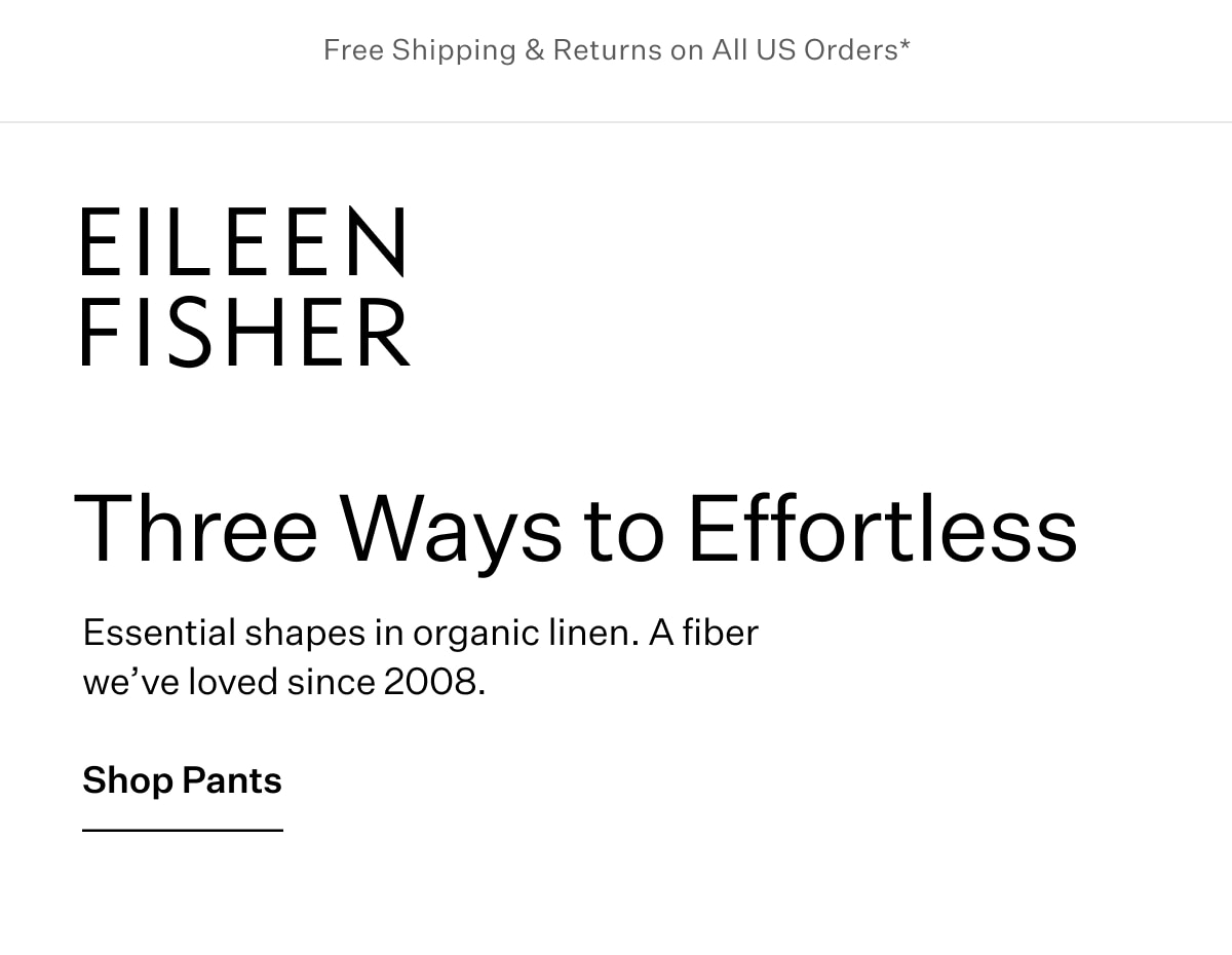 Free Shipping & Returns on All US Orders* EILEEN FISHER - Three Ways to Effortless. Essential shapes in organic linen. A fiber we've loved since 2008. Shop Pants.
