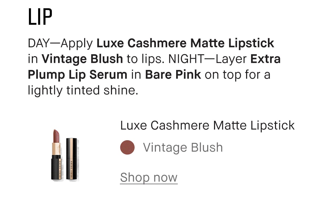LIP | DAY-Apply Luxe Cashmere Matte Lipstick in Vintage Blush to lips. NIGHT-Layer Extra Plump Lip Serum in Bare Pink on top for a lightly tinted shine. | Luxe Cashmere Matte Lipstick | Vintage Blush | Shop now