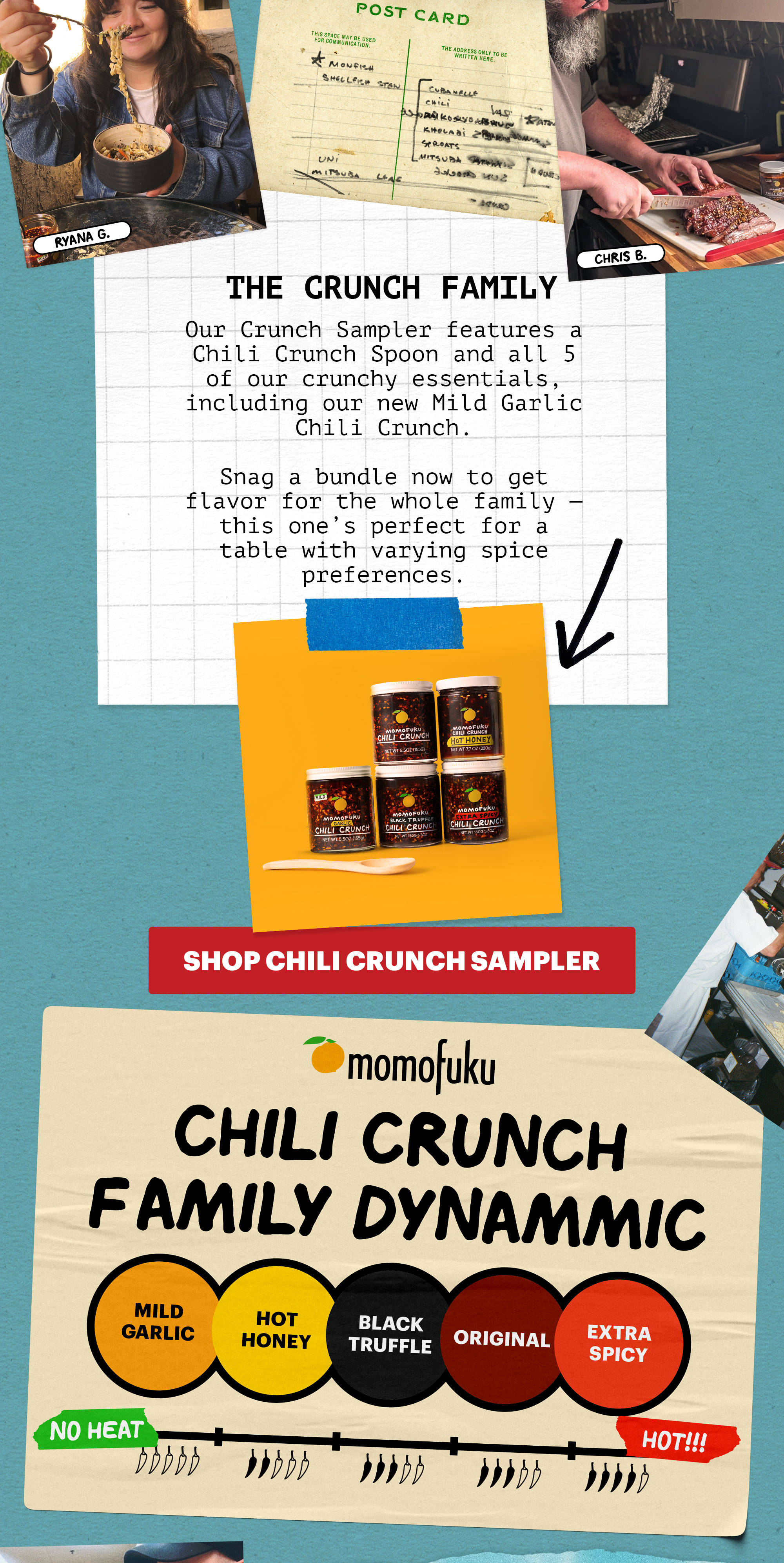 Header: THE CRUNCH FAMILY  Sub-header: Our Crunch Sampler features a Chili Crunch Spoon and all 5 of our crunchy essentials, including our new Mild Garlic Chili Crunch.   Snag a bundle now to get flavor for the whole family — this one’s perfect for a table with varying spice preferences.   CTA: SHOP CHILI CRUNCH SAMPLER   Header: CHILI CRUNCH FAMILY DYNAMIC. No Heat --> HOT!!! Mild Garlic, Hot Honey, Black Truffle, Original, Extra Spicy