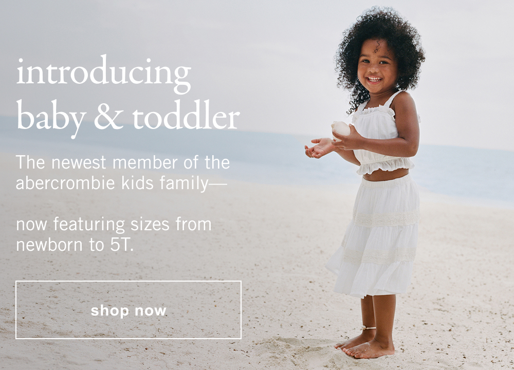 introducing baby & toddler The newest member of the abercrombie kids family— now featuring sizes from newborn to 5T.
