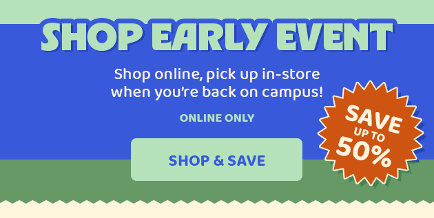 Shop Early Event Online Only Save up to 50% Shop Online pick up in-store when you're back on campus! Prepare for the new term with big savings SHOP & SAVE