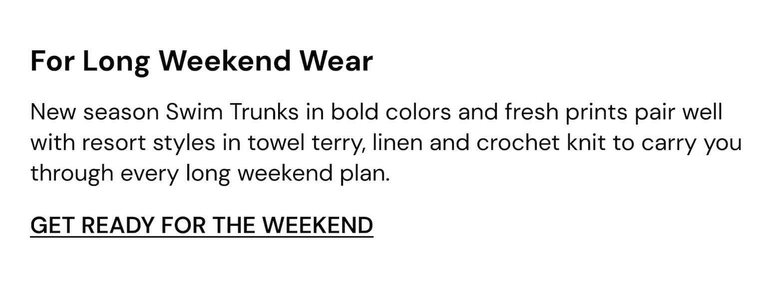 New season Swim Trunks in bold colours and fresh prints pair well with resort styles in towel terry, linen and crochet knit to carry you through every long weekend plan.