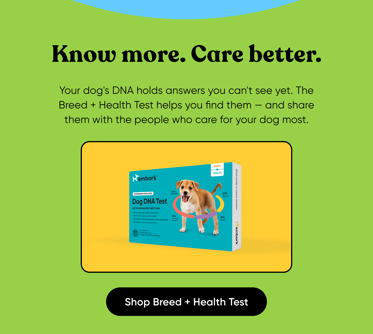Your dog's DNA holds answers you can't see yet. The Breed + Health Test helps you find them — and share them with the people who care for your dog most. Shop Breed + Health Test.