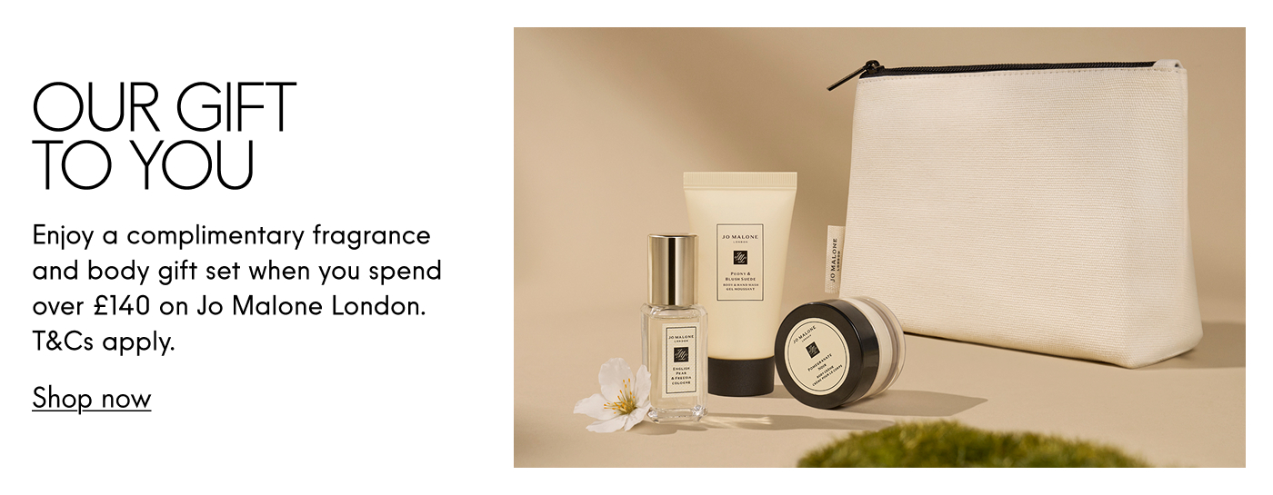 Our Gift To you. Enjoy a complimentary fragrance and body gift set when you spend over £140 on Jo Malone London. T&Cs apply. Shop now.