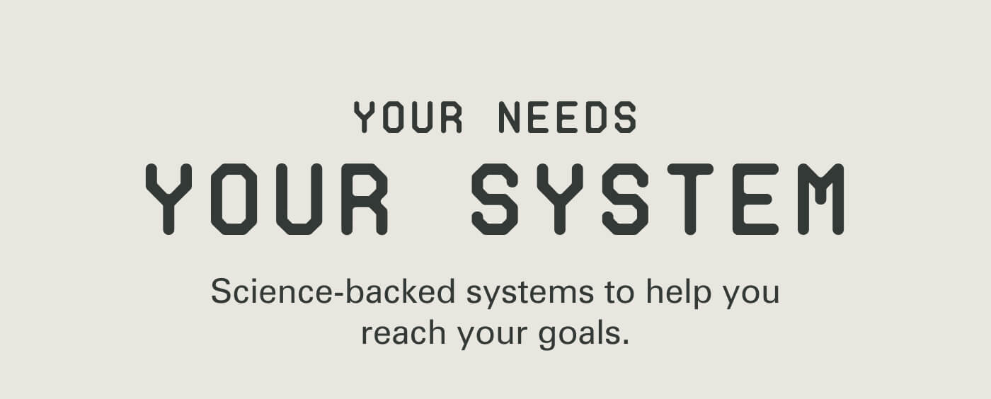 Your Needs Your System Science-backed systems to help you reach your goals.