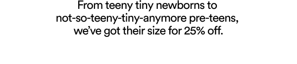 From teeny tiny newborns to not-so-teeny-tiny-anymore pre-teens, we've got their size for 25% off.