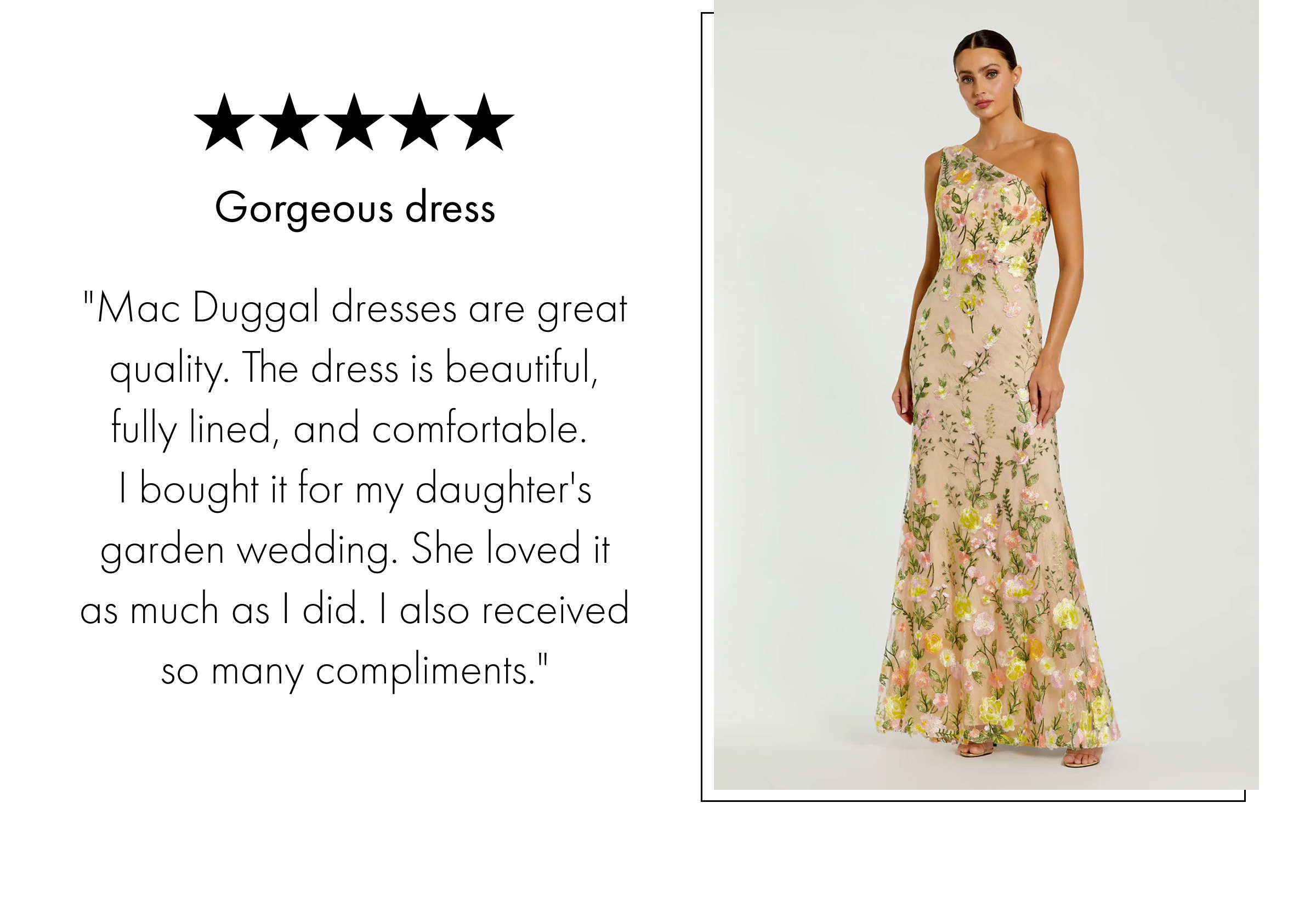 Gorgeous dress | "Mac Duggal dresses are great quality. The dress is beautiful, fully lined, and comfortable.  I bought it for my daughter's garden wedding. She loved it as much as I did. I also received so many compliments."