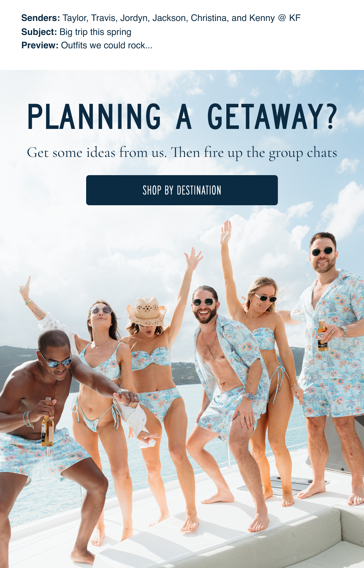Senders: Taylor, Travis, Jordyn, Jackson, Christina, and Kenny @ KF Subject: Big trip this spring Preview: Outfits we could rock... | PLANNING A GETAWAY? Get some ideas from us. Then fire up the group chats [SHOP BY DESTINATION]