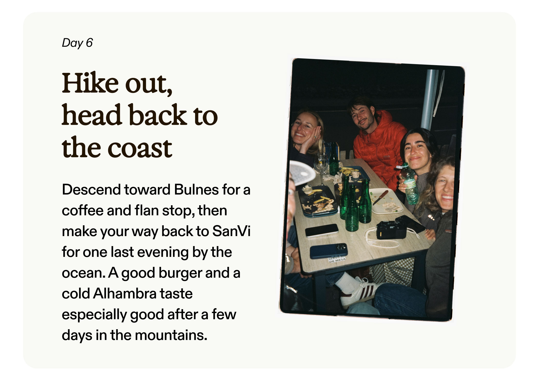 Day 6 Hike out, head back to the coast  Descend toward Bulnes for a coffee and flan stop, then make your way back to SanVi for one last evening by the ocean. A good burger and a cold Alhambra taste especially good after a few days in the mountains.  