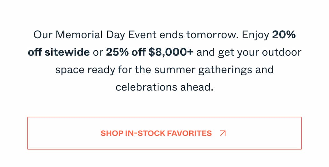 Our Memorial Day Event ends tomorrow. Enjoy 20% off sitewide or 25% off $8,000+ and get your outdoor space ready for the summer gatherings and celebrations ahead. Shop In-Stock Favorites