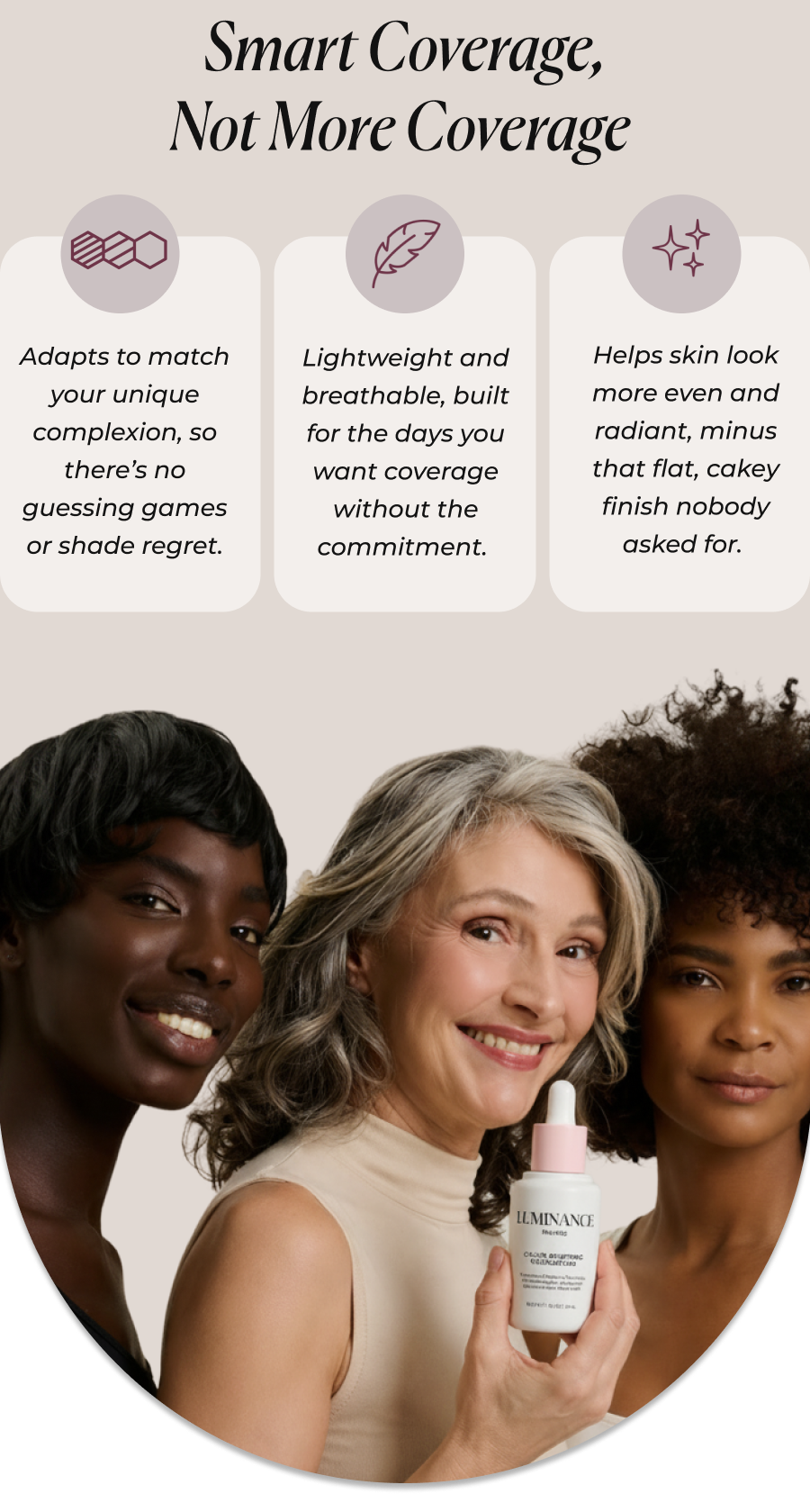 Smart Coverage, Not More Coverage   It reads your skin tone, not the other way around  Adapts to match your unique complexion, so there’s no guessing games or shade regret.  It feels like nothing, which is the whole point  Lightweight and breathable, built for the days you want coverage without the commitment.  It smooths without the chalk  Helps skin look more even and radiant, minus that flat, cakey finish nobody asked for. 