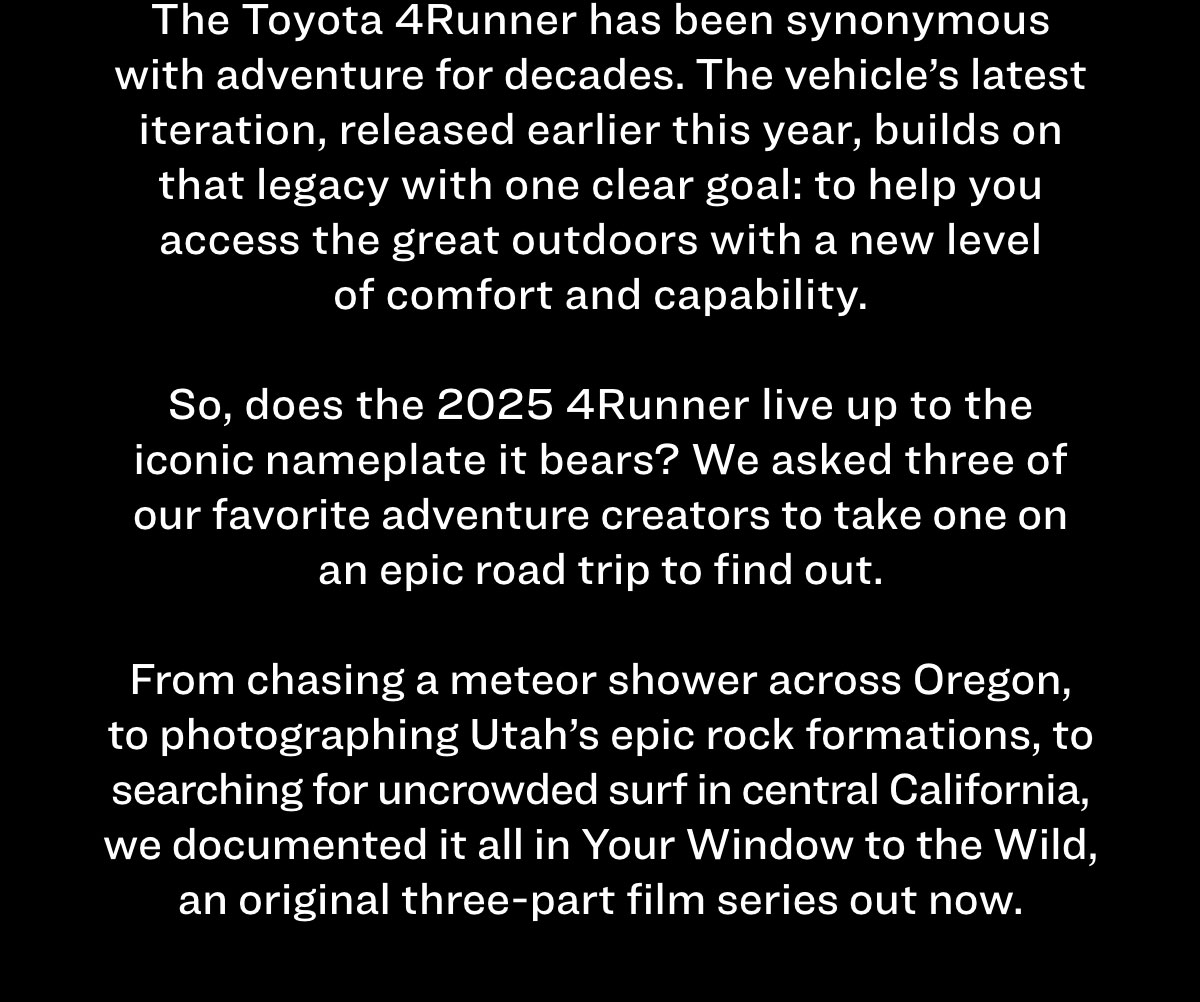 The Toyota 4Runner has been synonymous with adventure for decades. The vehicle's latest iteration, released earlier this year, builds on that legacy with one clear goal: to help you access the great outdoors with a new level of comfort and capability. So, does the 2024 4Runner live up to the iconic nameplate it bears? We asked three of our favorite adventure creators to take one on an epic road trip to find out. From chasing a meteor shower across Oregon, to photographing Utah's epic rock formations, to searching for uncrowded surf in central California, we documented it all in Your Window to the Wild, an original three-part film series out now. 