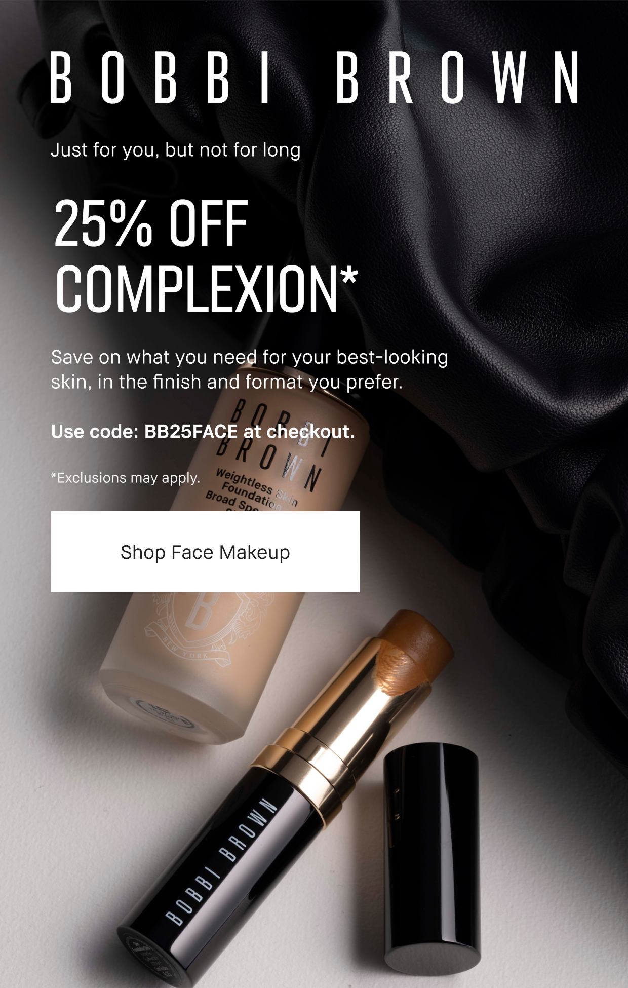 Bobbi Brown | Just for you, but not for long | 25% OFF COMPLEXION* | Save on what you need for you best-looking skin, in the finish and format you prefer. Use code: BB25FACE at checkout. Exclusions may apply. Shop Face Makeup