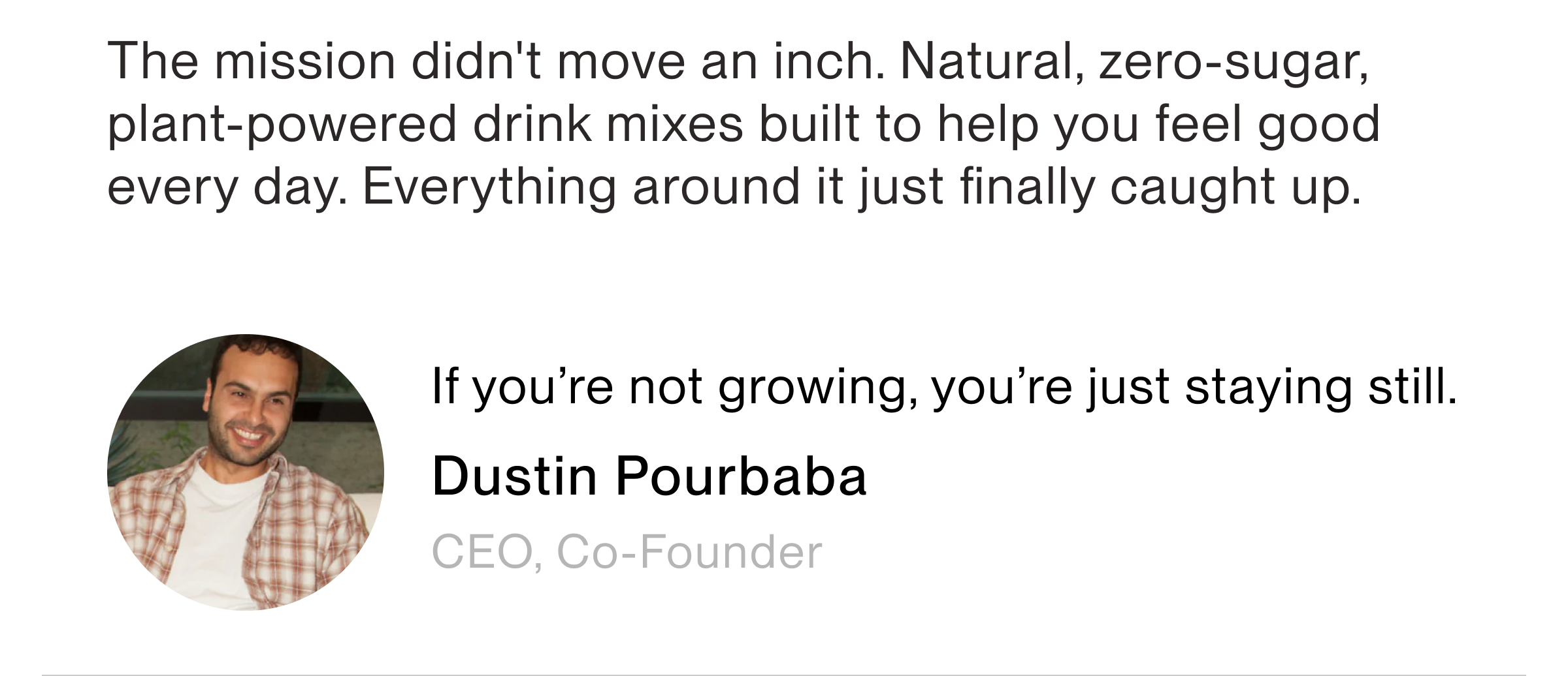 ‘The mission didn't move an inch. Natural, zero-sugar, plant-powered drink mixes built to help you feel good every day. Everything around it just finally caught up. If you're not growing, you're just staying stil Dustin Pourbaba