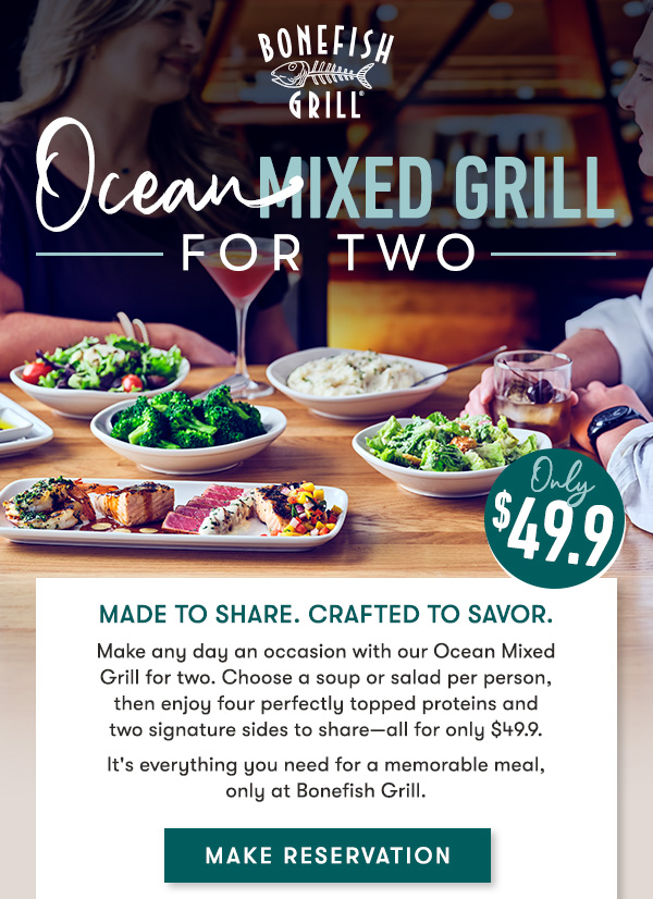 Bonefish Grill - Ocean Mixed Grill For Two - Made to share. Crafted to savor.
Make any day an occasion with our Ocean Mixed Grill for two. Choose a 
soup or salad per person, then enjoy four perfectly topped proteins and
two signature sides to share—all for only $49.9. 
It's everything you need for a memorable meal, only at Bonefish Grill. MAKE RESERVATION