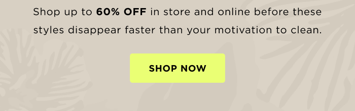 Shop up to 60% OFF in store and online before these styles disappear faster than your motivation to clean. SHOP NOW