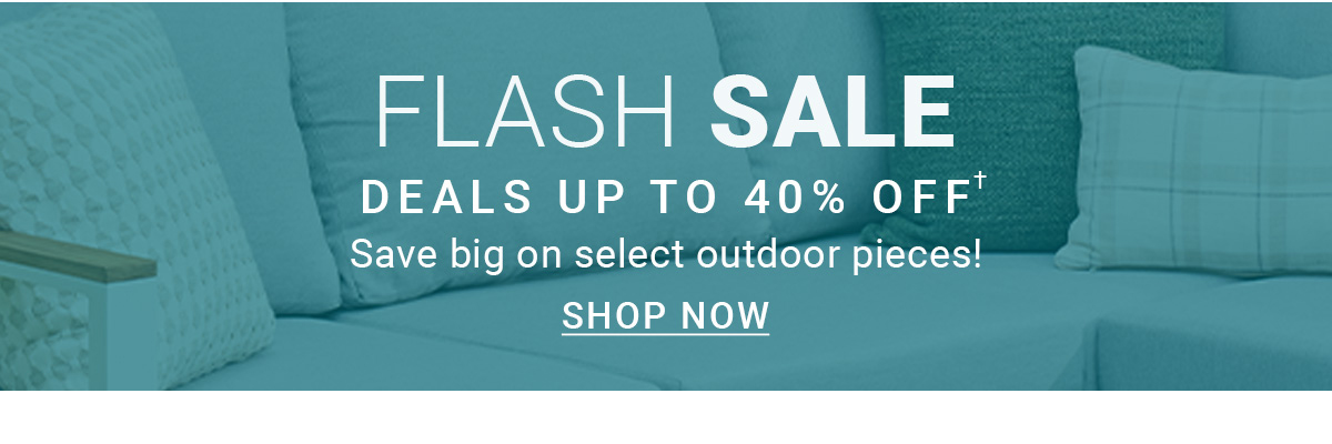 FLASH SALE | DEALS UP TO 40% OFF† | Save big on select outdoor pieces! | SHOP NOW