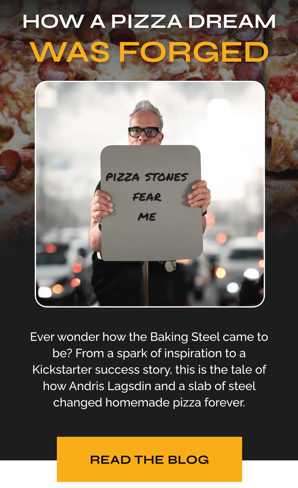 How a Pizza Dream Was Forged Ever wonder how the Baking Steel came to be? From a spark of inspiration to a Kickstarter success story, this is the tale of how Andris Lagsdin and a slab of steel changed homemade pizza forever. READ THE BLOG