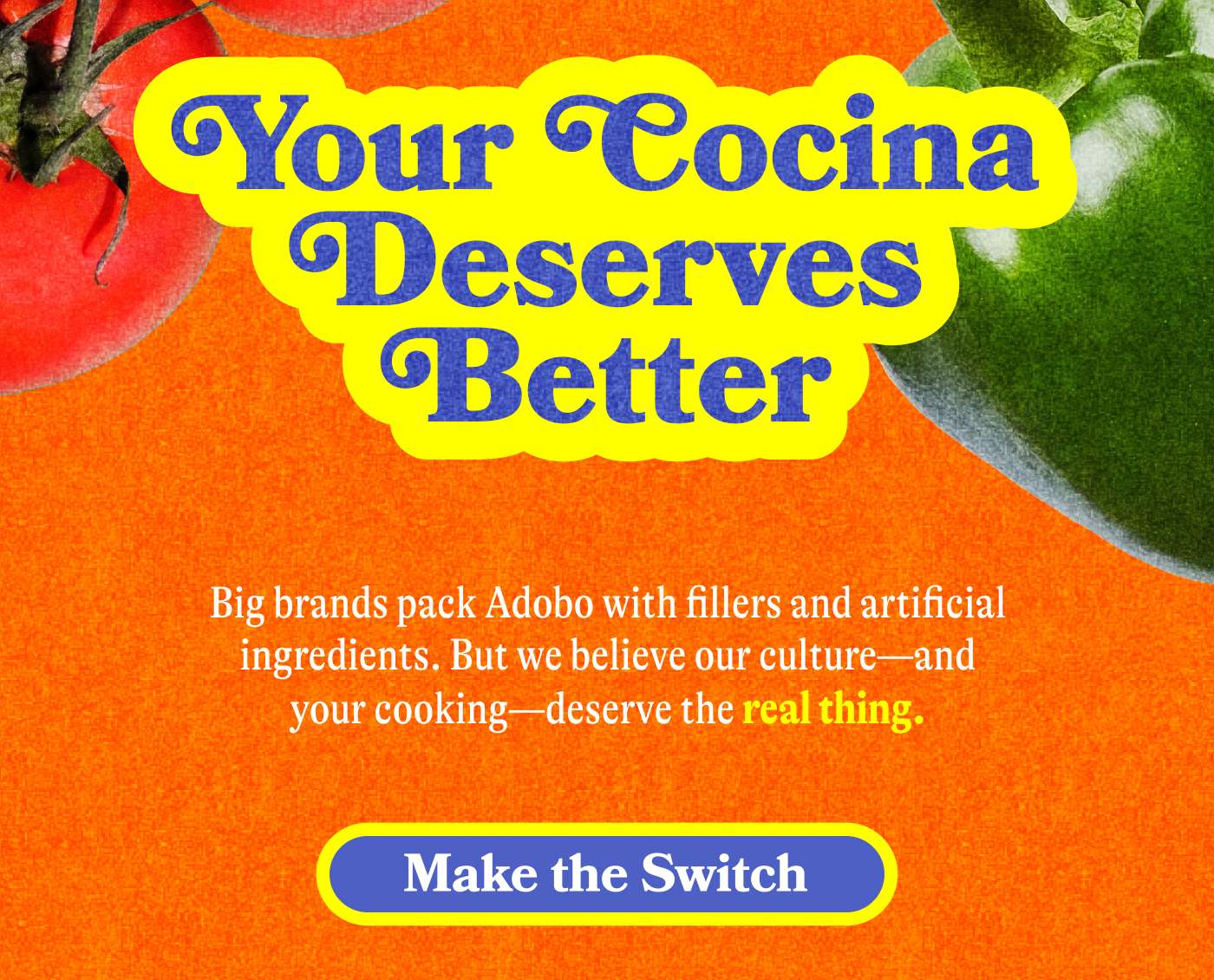 Our Cocina Deserves Better Big brands pack Adobo with fillers and artificial ingredients. But we believe our culture—and your cooking—deserve the real thing. MAKE THE SWITCH