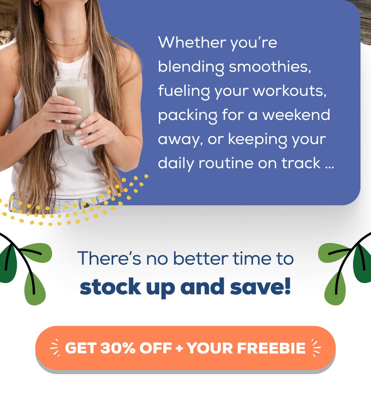 Whether you’re blending smoothies, fueling your workouts, packing for a weekend away, or keeping your daily routine on track … There’s no better time to stock up and save!   GET 30% OFF + YOUR FREEBIE 
