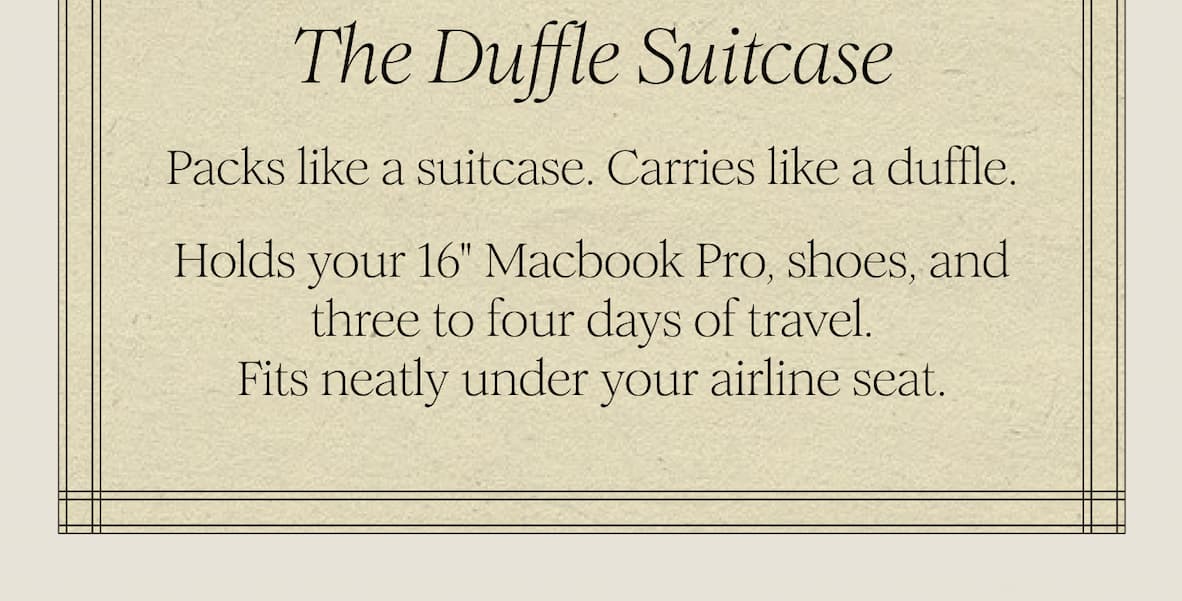The Duffle Suitcase   Packs like a suitcase. Carries like a duffle.  Holds your 16" Macbook Pro, shoes, and three to four days of travel. Fits neatly under your airline seat. 