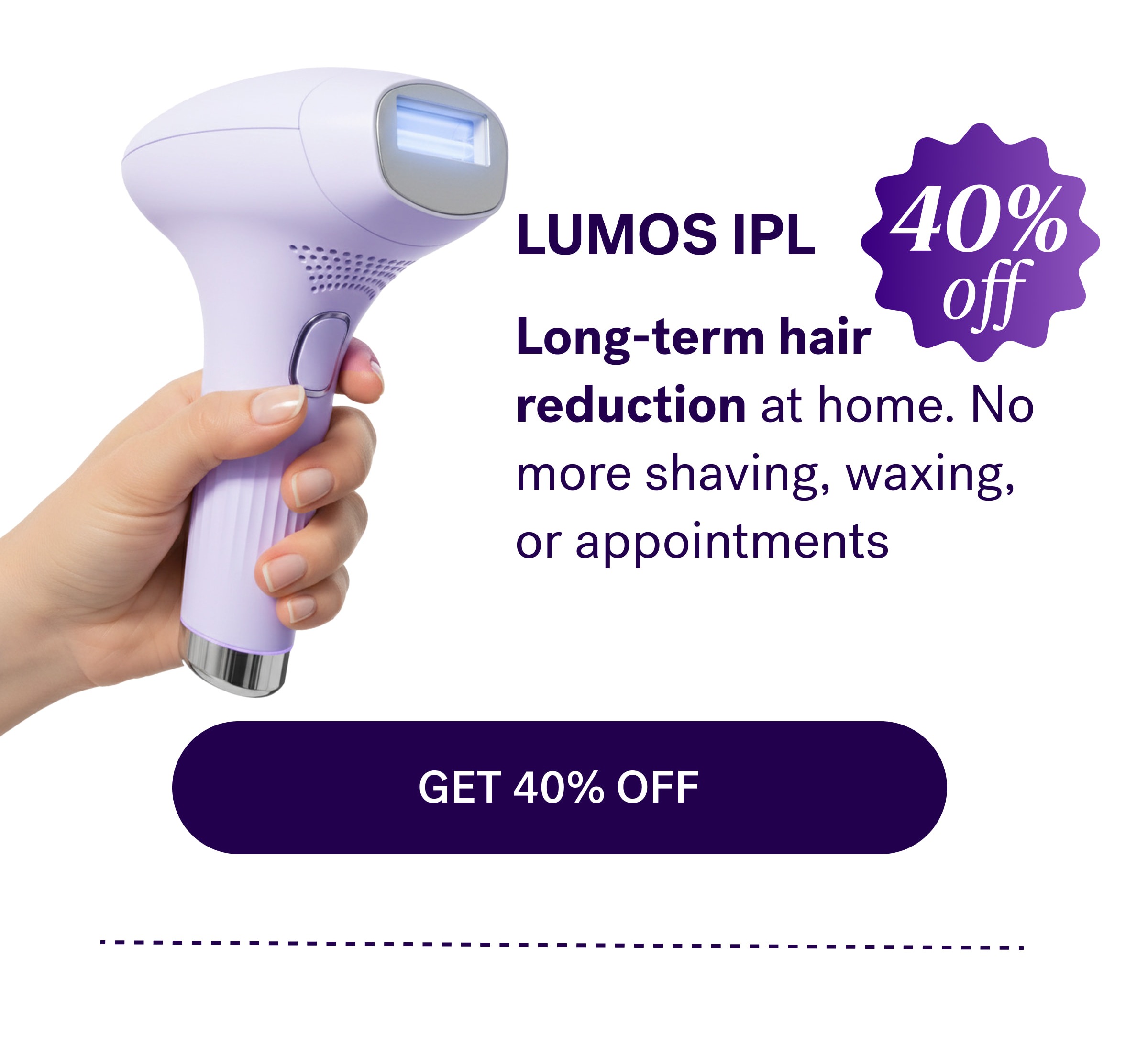 Lumos IPL&nbsp; 40% off Long-term hair reduction at home. No more shaving, waxing, or appointments GET 40% OFF
