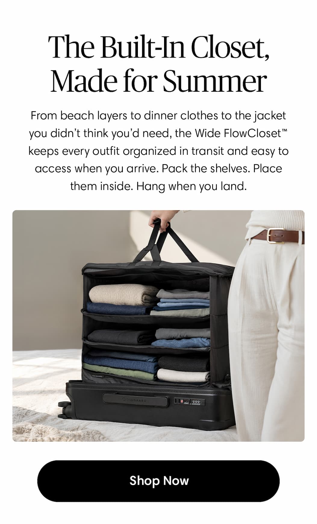 The Built-In Closet, Made for Summer. From beach layers to dinner clothes to the jacket you didn’t think you’d need, the Wide FlowCloset™ keeps every outfit organized in transit and easy to access when you arrive. Pack the shelves. Place them inside. Hang when you land.