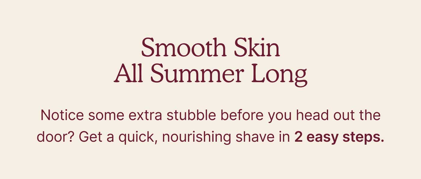 Smooth Skin All Summer Long  Notice some extra stubble before you head out the door? Get a quick, nourishing shave in 2 easy steps.