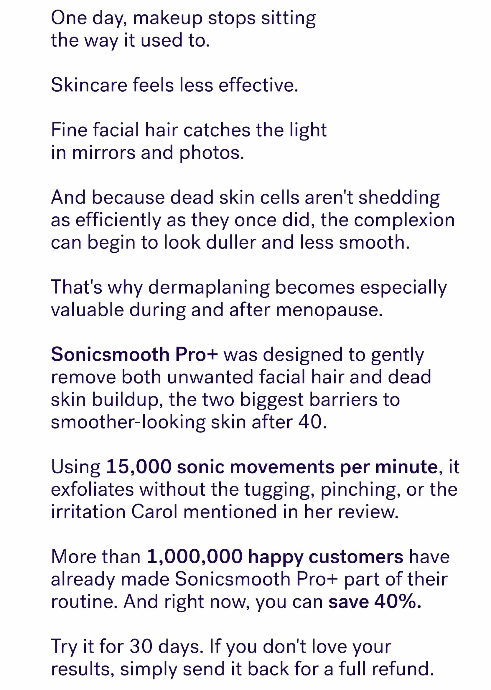 One day, makeup stops sitting  the way it used to.&nbsp; &nbsp; Skincare feels less effective.&nbsp; &nbsp; Fine facial hair catches the light  in mirrors and photos.&nbsp; &nbsp; And because dead skin cells aren't shedding as efficiently as they once did, the complexion can begin to look duller and less smooth.&nbsp; &nbsp; That's why dermaplaning becomes especially valuable during and after menopause. &nbsp; Sonicsmooth Pro+&nbsp;was designed to gently remove both unwanted facial hair and dead skin buildup, the two biggest barriers to smoother-looking skin after 40.&nbsp; &nbsp; Using&nbsp;15,000 sonic movements per minute, it exfoliates without the tugging, pinching, or the irritation Carol mentioned in her review. &nbsp; More than&nbsp;1,000,000 happy customers&nbsp;have already made Sonicsmooth Pro+ part of their routine. And right now, you can&nbsp;save 40%. &nbsp; Try it for 30 days. If you don't love your results, simply send it back for a full refund.