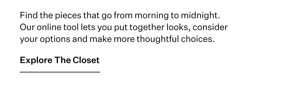 Find the pieces that go from morning to midnight. Our online tool lets you put together looks, consider your options and make more thoughtful choices. Explore The Closet