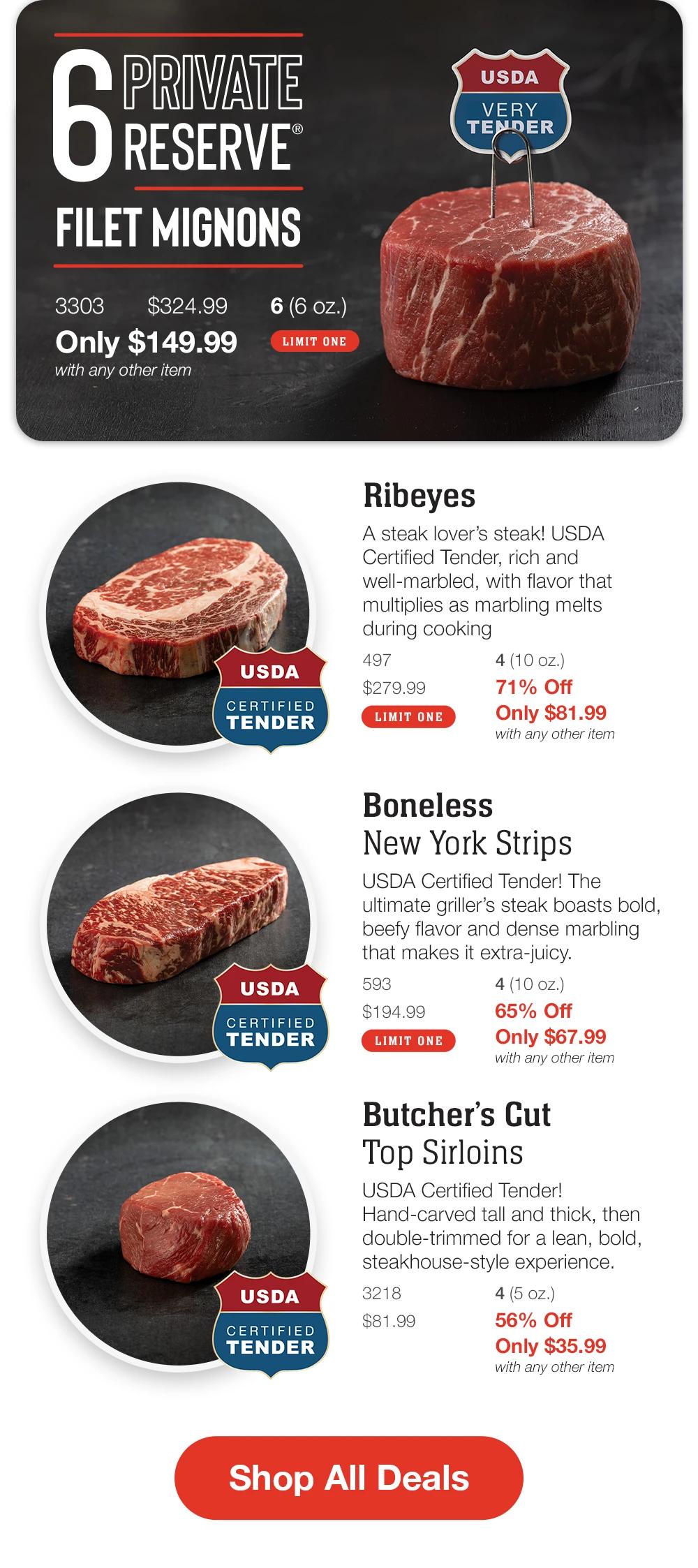 6 Private Reserve Filet Mignons
_3303       $324.99       6 (6 oz.)  _LIMIT ONE
Only $149.99 
with any other item

Ribeyes - USDA CERTIFIED TENDER
A steak lover’s steak! USDA Certified Tender, rich and well-marbled, with flavor that multiplies as marbling melts during cooking
497		4 (10 oz.) _
$279.99	71% Off_	LIMIT ONE
Only $81.99 with any other item


Boneless_ New York Strips_ - USDA CERTIFIED TENDER
USDA Certified Tender! The ultimate griller’s steak boasts bold, beefy flavor and dense marbling that makes it extra-juicy. 
593		4 (10 oz.) _
$194.99	65% Off_	LIMIT ONE	
Only $67.99 with any other item

Butcher’s Cut_Top Sirloins_ - USDA CERTIFIED TENDER
USDA Certified Tender! Hand-carved tall and thick, then double-trimmed for a lean, bold, steakhouse-style experience.
3218		4 (5 oz.) _
$81.99	56% Off_	LIMIT ONE	
Only $35.99 with any other item	

Shop  All Deals

