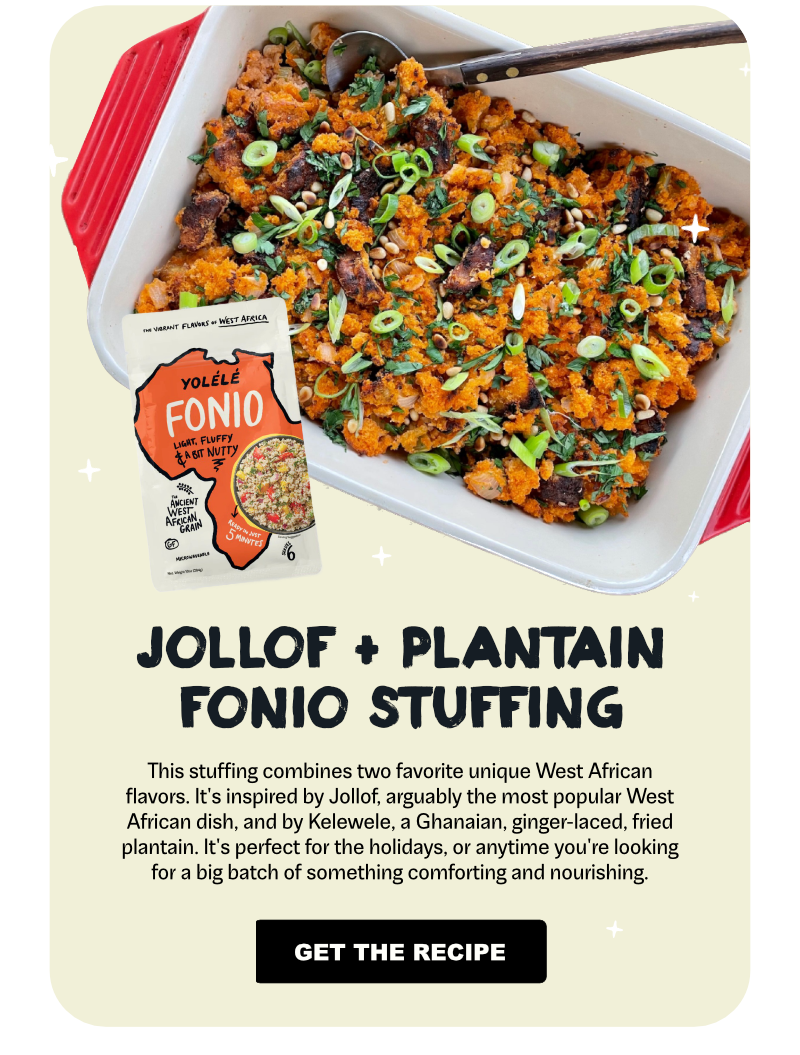 Jollof + Plantain Fonio Stuffing: This stuffing combines two favorite unique West African flavors. It’s inspired by Jollof, arguably the most popular West African dish, and by Kelewele, a Ghanaian, ginger-laced, fried plantain. It’s perfect for the holidays, or anytime you’re looking for a big batch of something comforting and nourishing.