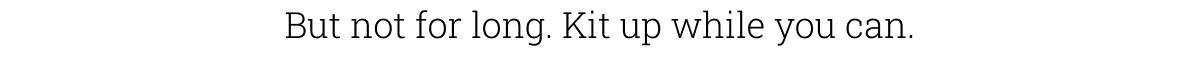 But not for long. Kit up while you can.