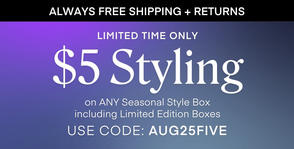 ALWAYS FREE SHIPPING + RETURNS LIMITED TIME ONLY $5 Styling on ANY Seasonal Style Box including Limited Edition Boxes USE CODE: AUG25FIVE
