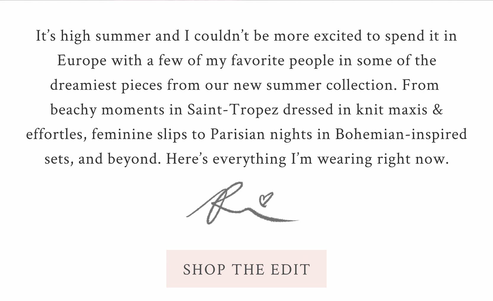 It’s high summer and I couldn’t be more excited to spend it in Europe with a few of my favorite people in some of the dreamiest pieces from our new summer collection. From beachy moments in Saint-Tropez dressed in knit maxis & effortles, feminine slips to Parisian nights in Bohemian-inspired sets, and beyond. Here’s everything I’m wearing right now. Xx Rebecca <SHOP THE EDIT>