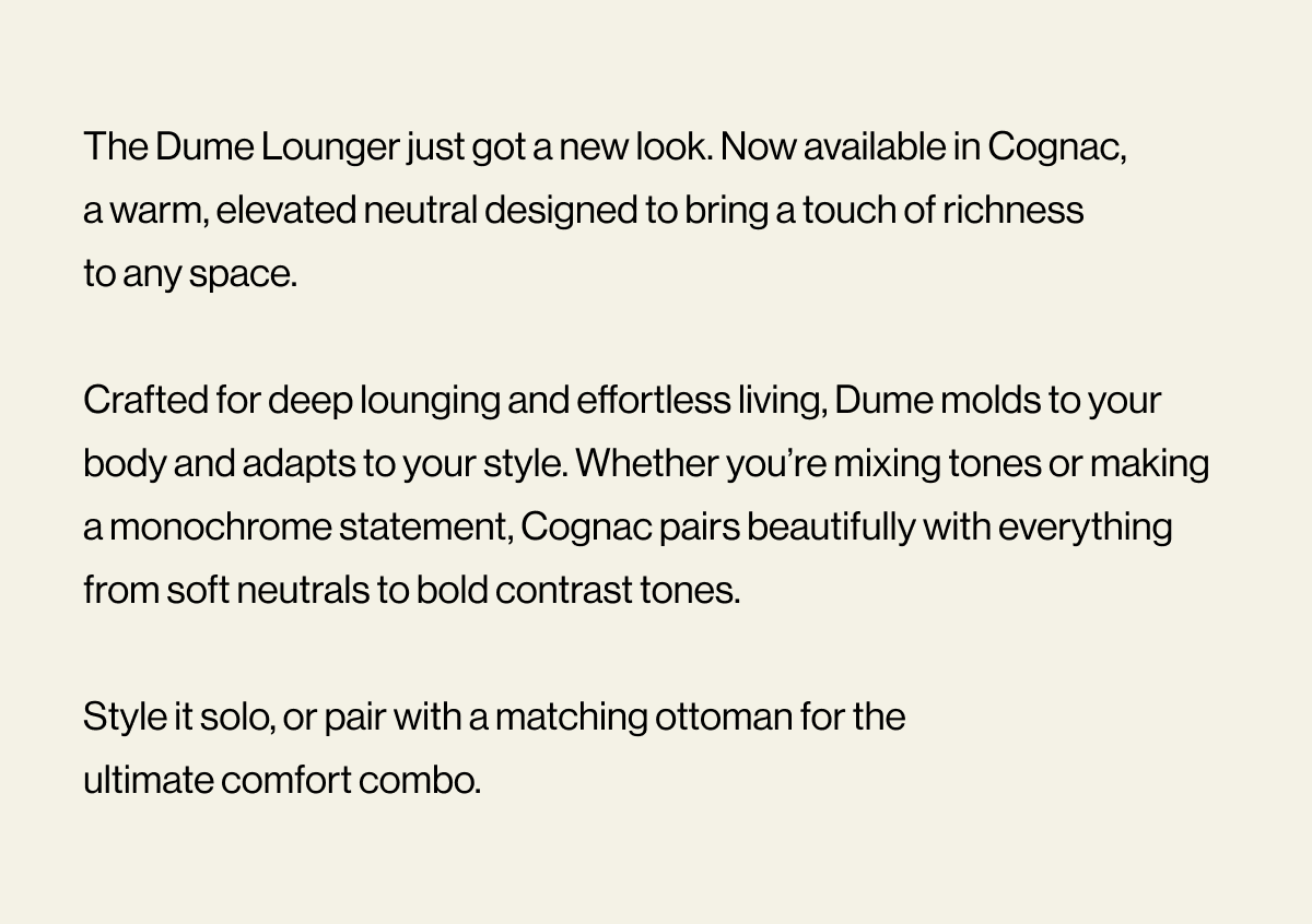 The Dume Lounger just got a new look. Now available in Cognac, a warm, elevated neutral designed to bring a touch of richness to any space.   Crafted for deep lounging and effortless living, Dume molds to your body and adapts to your style. Whether you’re mixing tones or making a monochrome statement, Cognac pairs beautifully with everything from soft neutrals to bold contrast tones.  Style it solo, or pair with a matching ottoman for the ultimate comfort combo.