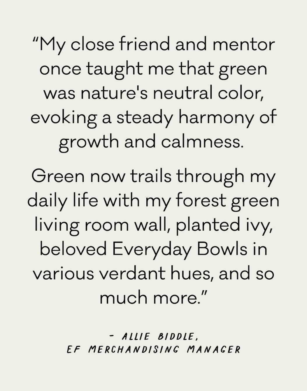 “My close friend and mentor once taught me that green was nature's neutral color, evoking a steady harmony of growth and calmness.  Green now trails through my daily life with my forest green living room wall, planted ivy, beloved Everyday Bowls in various verdant hues, and so much more.”