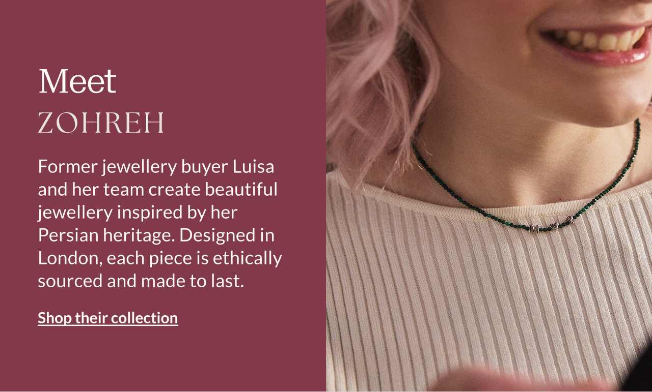 Meet Zohreh V. Jewellery Former jewellery buyer Luisa and her team create beautiful jewellery inspired by her Persian heritage. Designed in London, each piece is ethically sourced and made to last.