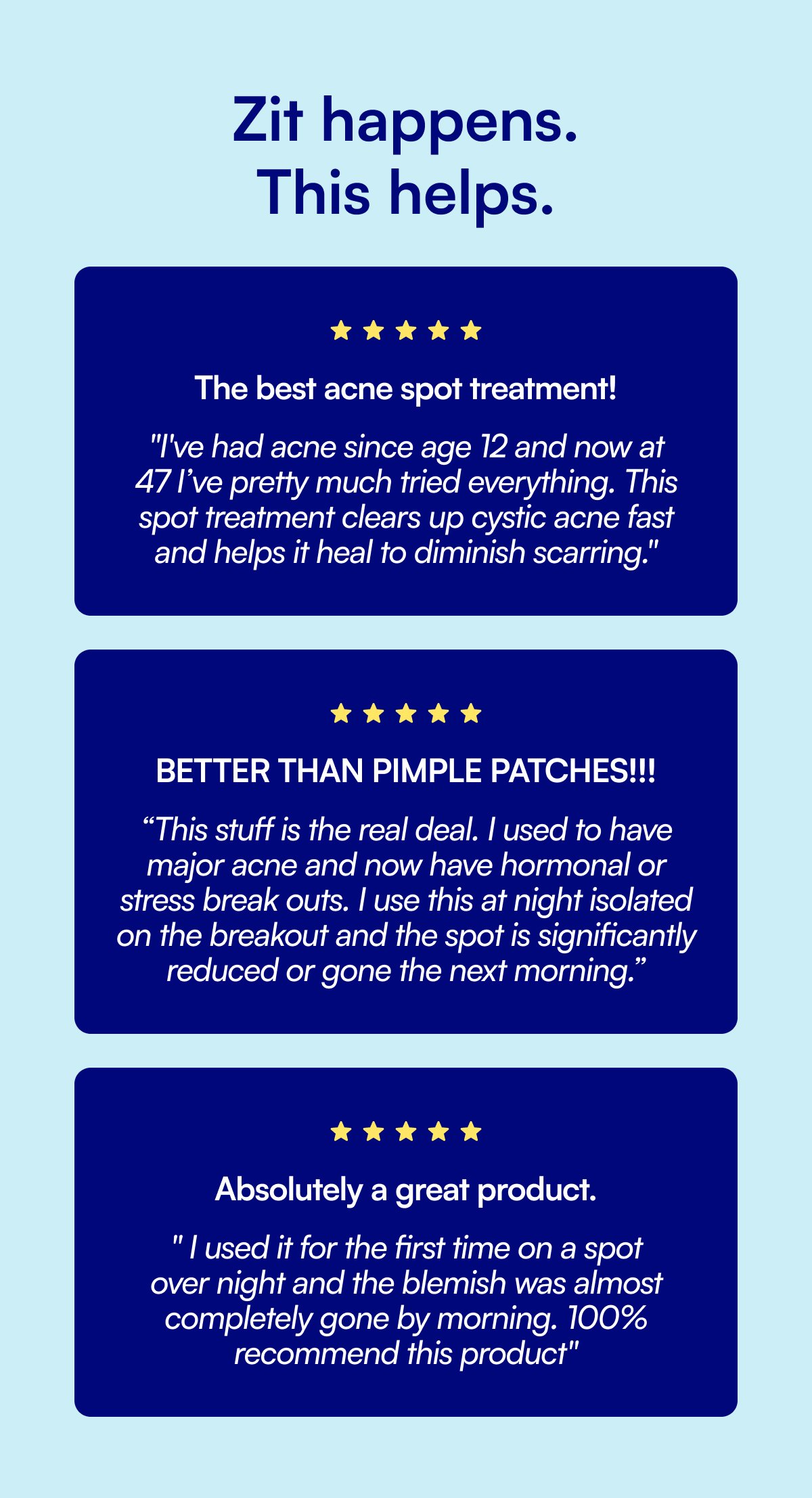 Zit happens. This helps. The best acne spot treatment! "I've had acne since age 12 and now at 47 I’ve pretty much tried everything. This spot treatment clears up cystic acne fast and helps it heal to diminish scarring." BETTER THAN PIMPLE PATCHES!!! “This stuff is the real deal. I used to have major acne and now have hormonal or stress break outs. I use this at night isolated on the breakout and the spot is significantly reduced or gone the next morning.” Absolutely a great product. " I used it for the first time on a spot over night and the blemish was almost completely gone by morning. 100% recommend this product"