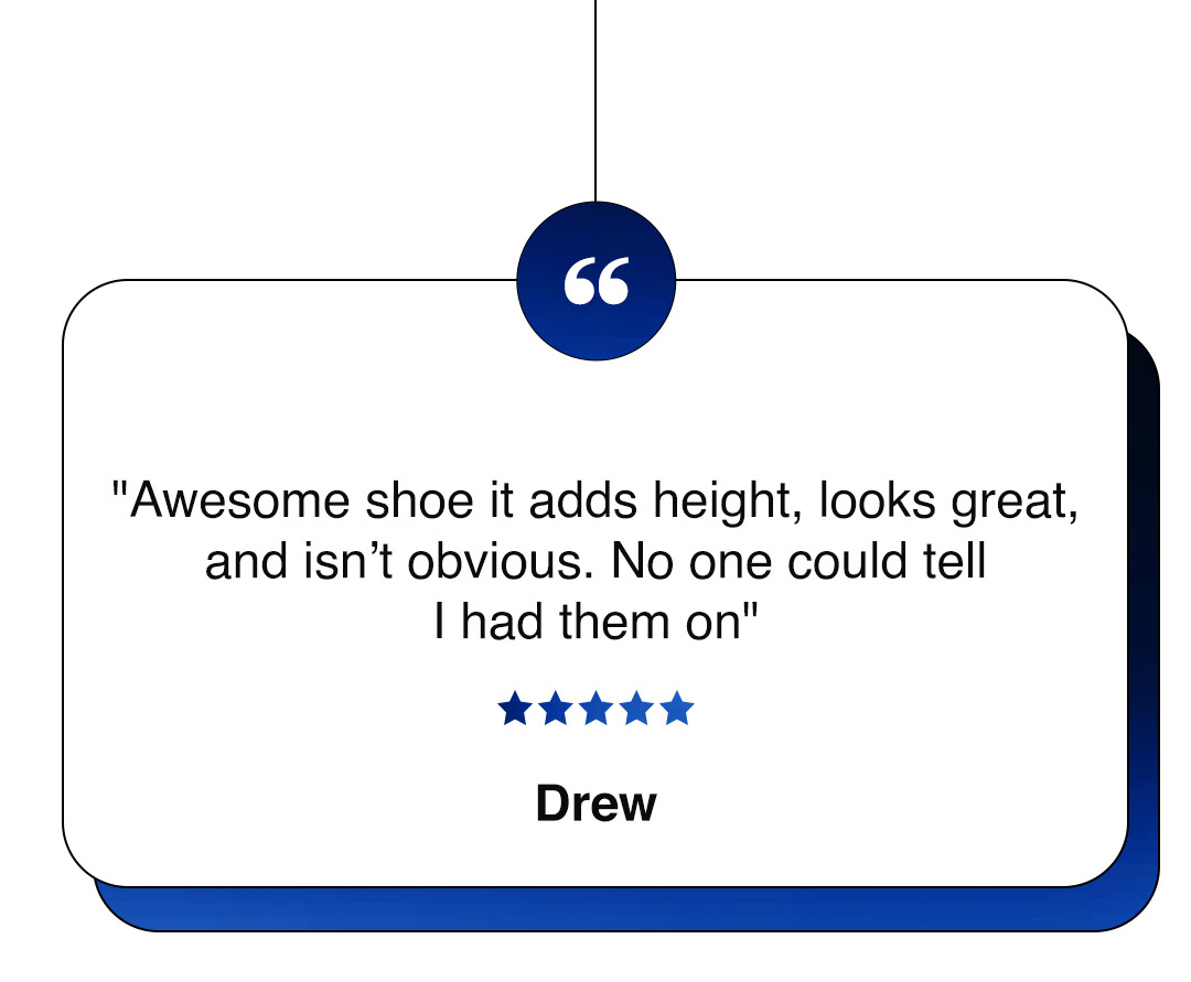 "Awesome shoe it adds height, looks great, and isn’t obvious. No one could tell I had them on" ★★★★★ Drew
