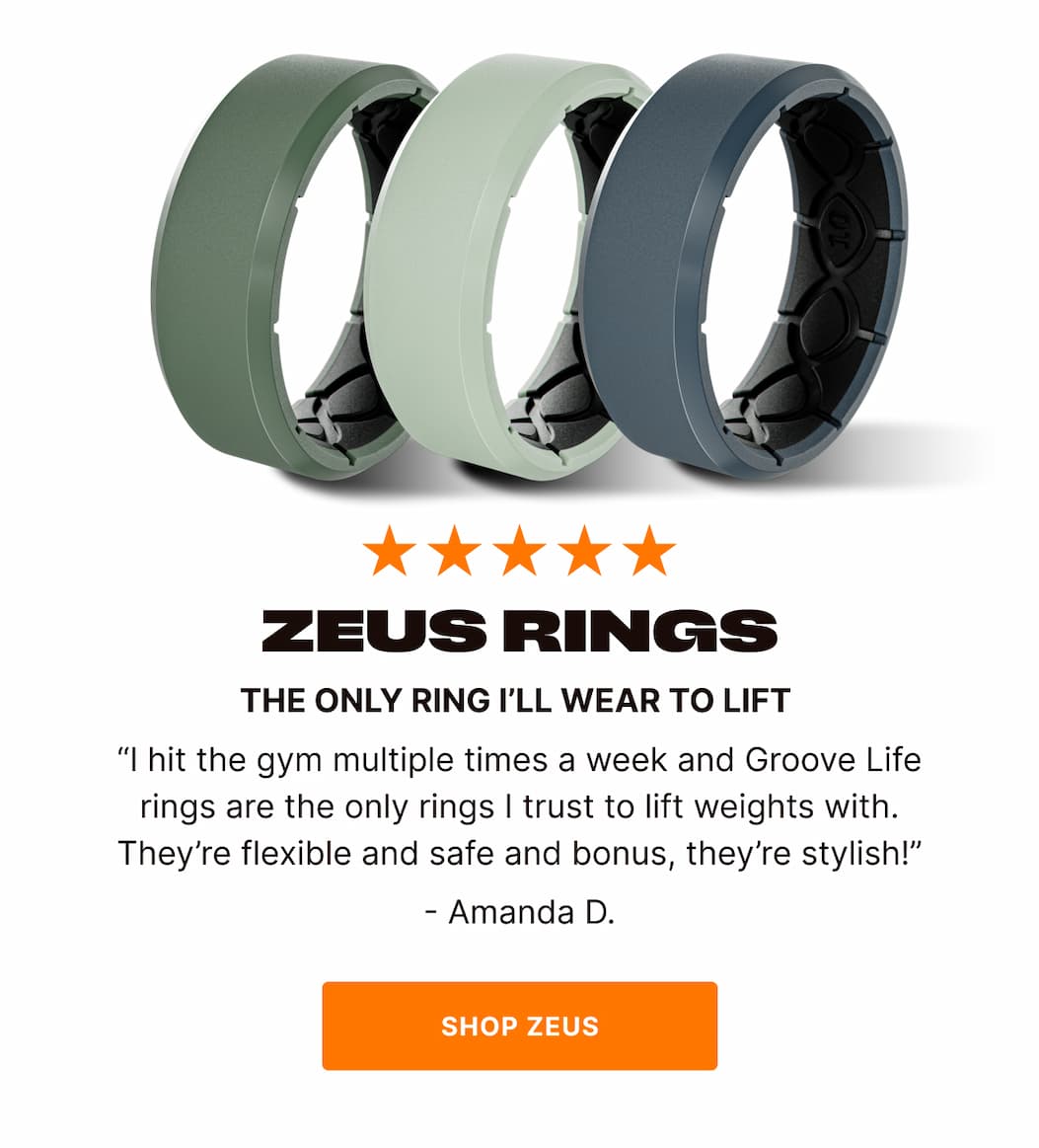 THE ONLY RING I’LL WEAR TO LIFT   “I hit the gym multiple times a week and Groove Life rings are the only rings I trust to lift weights with. They’re flexible and safe and bonus, they’re stylish!”  - Amanda D. - SHOP ZEUS