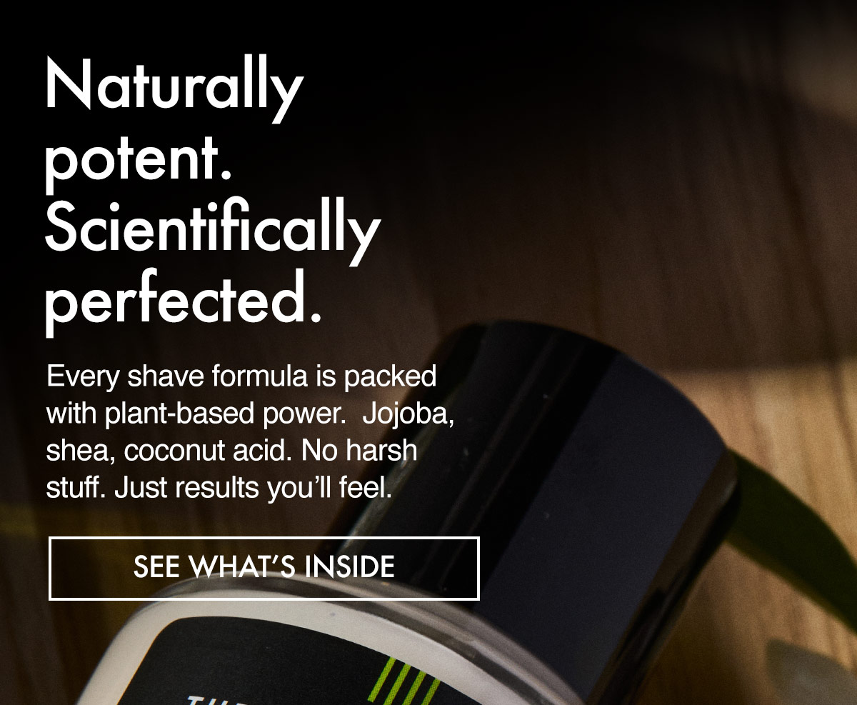 Every shave formula is packed with plat-based power. Jojoba, shea, coconut... no harsh stuff, just results you'll feel. 