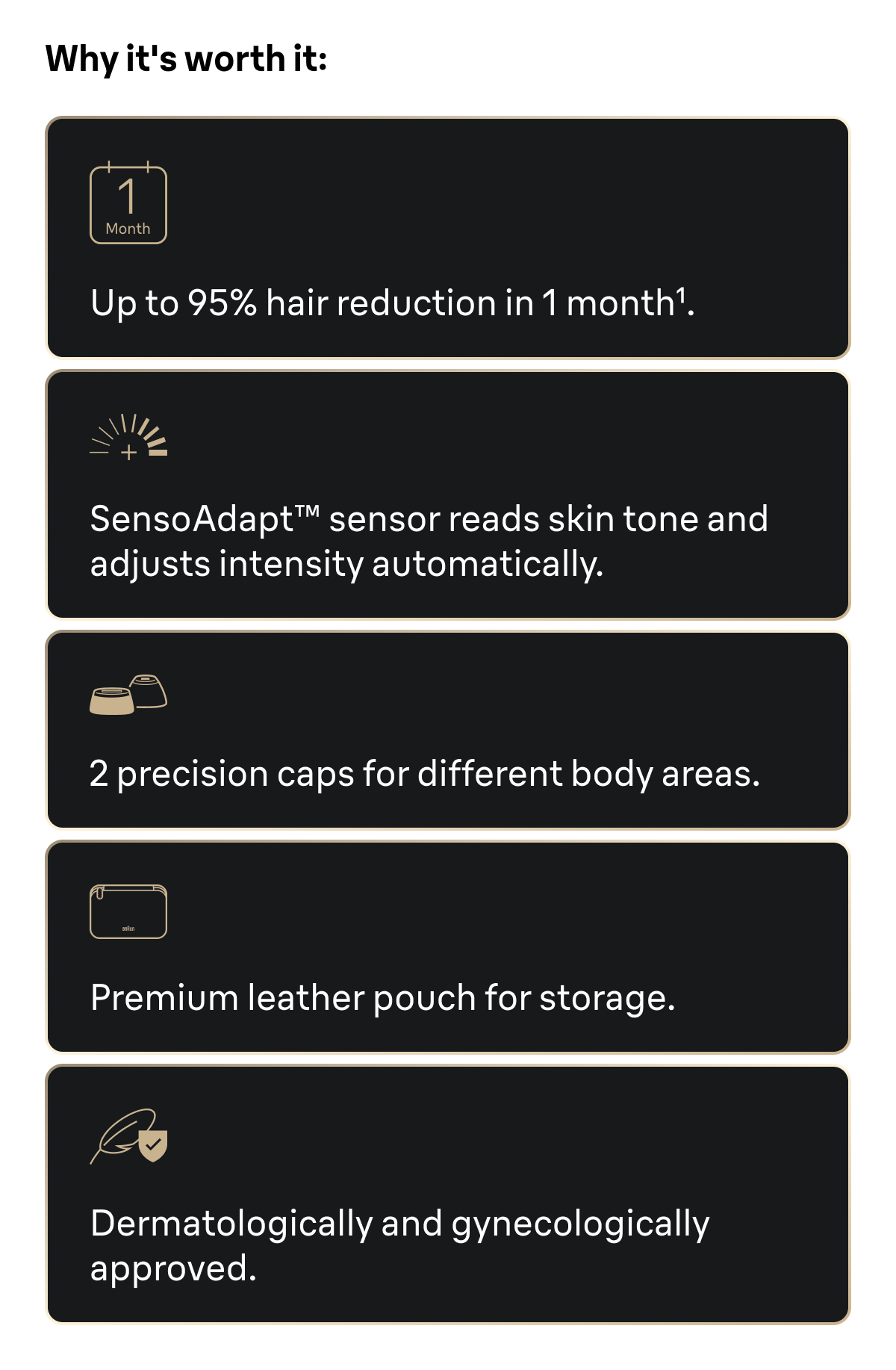 Why it's worth it: Up to 95% hair reduction in 1 month. SensoAdapt™ sensor reads skin tone and adjusts intensity automatically. 2 precision caps for different body areas. Premium leather pouch for storage. Dermatologically and gynecologically approved.