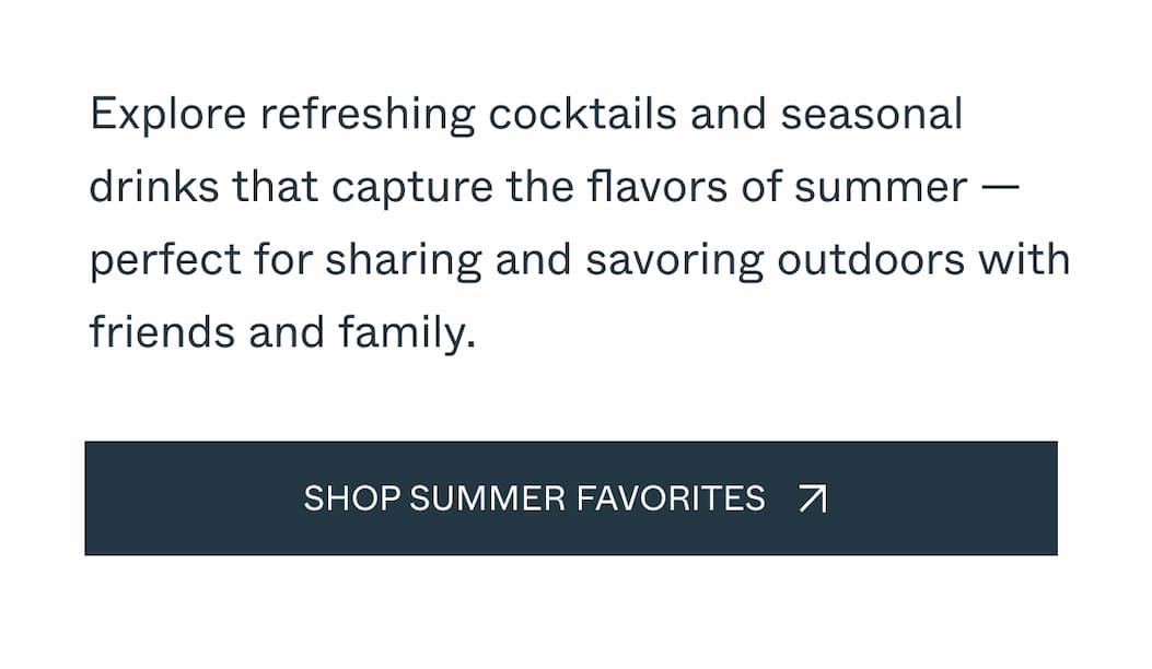 Explore refreshing cocktails and seasonal drinks that capture the flavors of summer —perfect for sharing and savoring outdoors with friends and family. Shop Summer Favorites