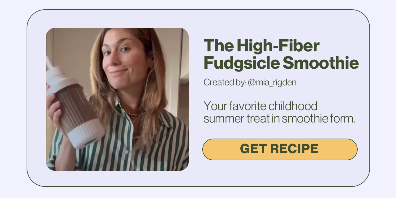 The High-Fiber Fudgsicle Smoothie Created by: @mia_rigden Your favorite childhood summer treat in smoothie form. Get Recipe.
