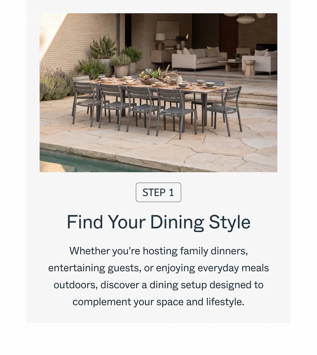 Step 1 Find Your Dining Style Whether you're hosting family dinners, entertaining guests, or enjoying everyday meals outdoors, discover a dining setup designed to complement your space and lifestyle.