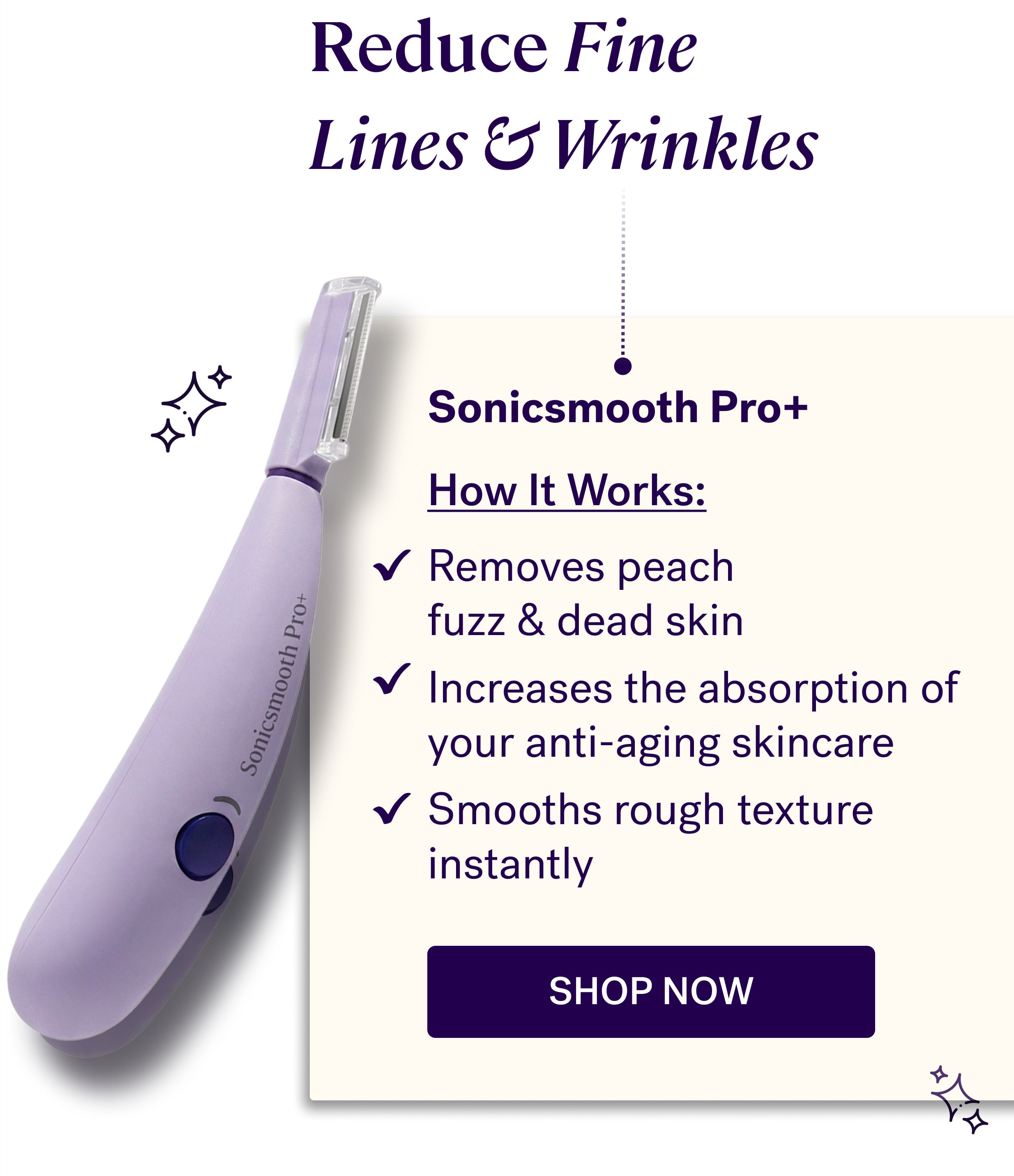 Reduce Fine  Lines & Wrinkles Sonicsmooth Pro+ &nbsp; How It Works: Removes peach  fuzz & dead skin Increases the absorption of your anti-aging skincare Smooths rough texture instantly shop now