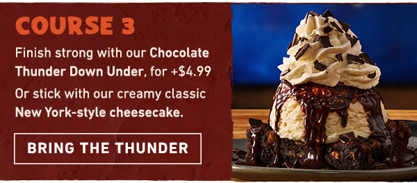 Course 3 - Finish strong with our Chocolate Thunder Down Under, for just + $4.99. Or stick with our creamy classic New York-style cheesecake. Bring the Thunder