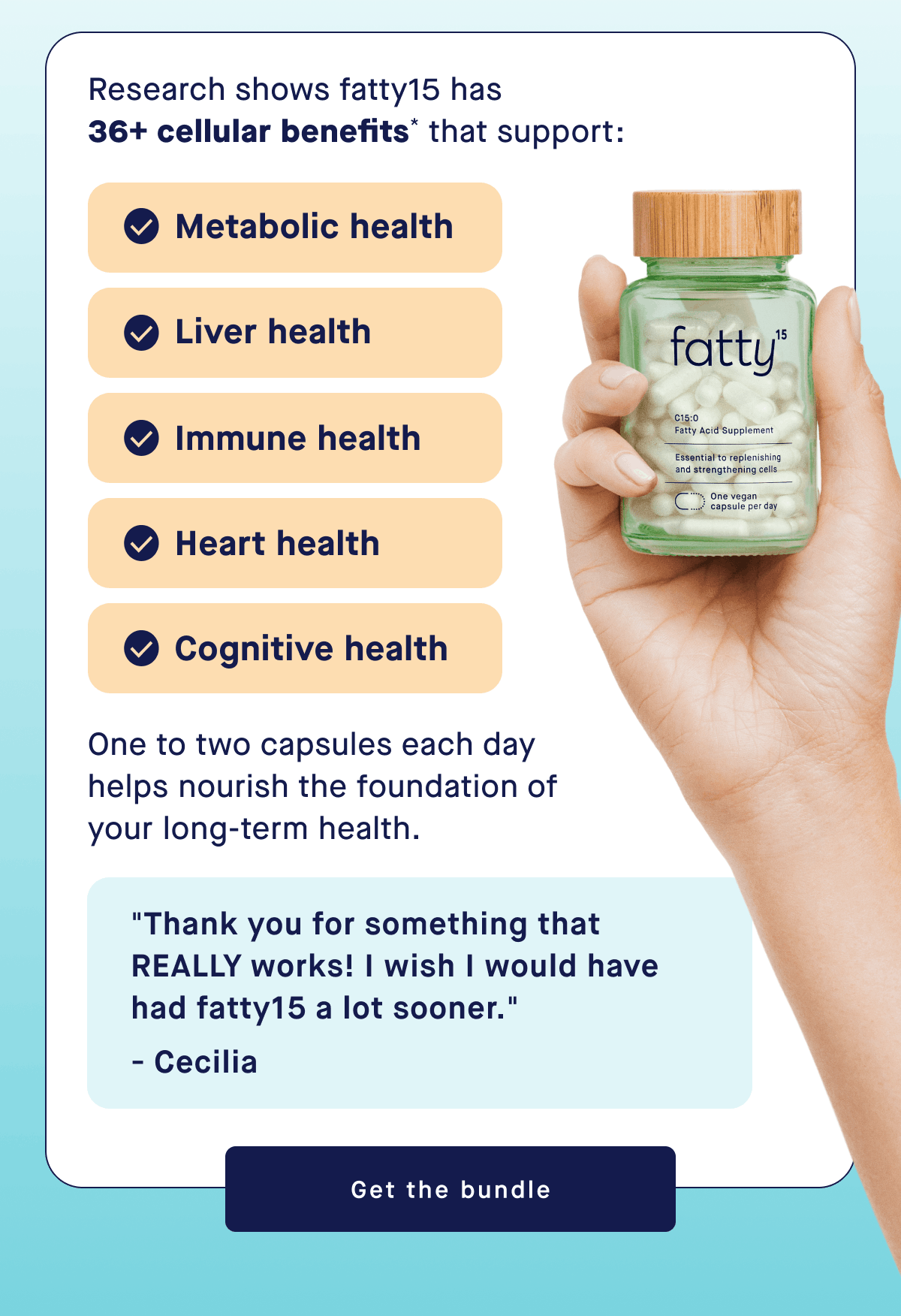 Research shows fatty15 has  36+ cellular benefits* that support:  | Metabolic health, Liver health, Immune health, Heart health, Cognitive health | One to two capsules each day helps nourish the foundation of your long-term health. | "Thank you for something that  REALLY works! I wish I would have had fatty15 a lot sooner." - Cecilia | Get the bundle